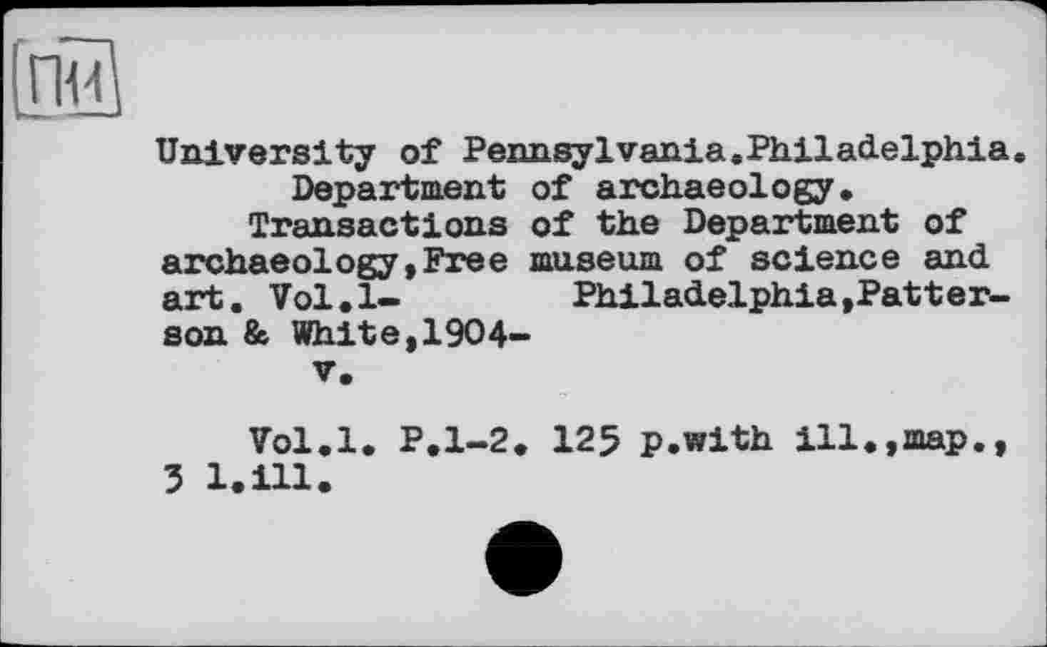 ﻿[nu
University of Pennsylvania.Philadelphia. Department of archaeology.
Transactions of the Department of archaeology»Free museum of science and art. Vol.l-	Philadelphia,Patter-
son & White,1904-
V.
Vol.l. P.1-2. 125 p.with ill.,map., 3 1.111.